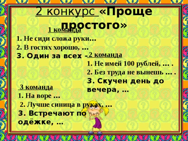 2 конкурс «Проще простого» 1 команда 1. Не сиди сложа руки …  2. В гостях хорошо, …  3. Один за всех -  2 команда 1. Не имей 100 рублей, … . 2. Без труда не вынешь … . 3. Скучен день до вечера, …  3 команда 1. На воре …   2. Лучше синица в руках, …  3. Встречают по одёжке, …