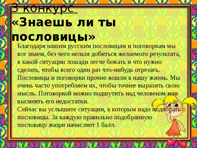 3 конкурс  «Знаешь ли ты пословицы» Благодаря нашим русским пословицам и поговоркам мы все знаем, без чего нельзя добиться желаемого результата, в какой ситуации лошади легче бежать и что нужно сделать, чтобы всего один раз что-нибудь отрезать. Пословицы и поговорки прочно вошли в нашу жизнь. Мы очень часто употребляем их, чтобы точнее выразить свою мысль. Поговоркой можно подшутить над человеком или высмеять его недостатки. Сейчас вы услышите ситуации, к которым надо подобрать пословицы. За каждую правильно подобранную пословицу жюри начисляет 1 балл.