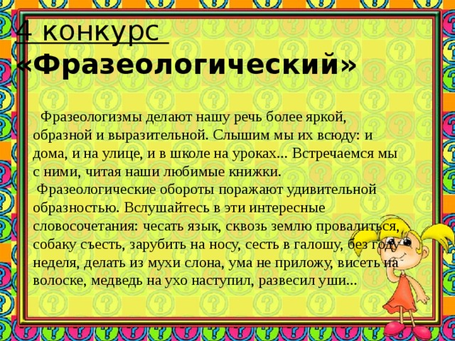 4 конкурс  «Фразеологический»  Фразеологизмы делают нашу речь более яркой, образной и выразительной. Слышим мы их всюду: и дома, и на улице, и в школе на уроках... Встречаемся мы с ними, читая наши любимые книжки.  Фразеологические обороты поражают удивительной образностью. Вслушайтесь в эти интересные словосочетания: чесать язык, сквозь землю провалиться, собаку съесть, зарубить на носу, сесть в галошу, без году неделя, делать из мухи слона, ума не приложу, висеть на волоске, медведь на ухо наступил, развесил уши...