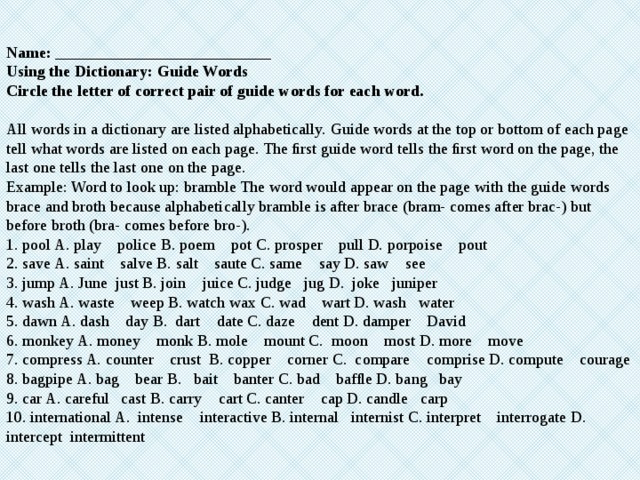 Name: ___________________________ Using the Dictionary: Guide Words Circle the letter of correct pair of guide words for each word. All words in a dictionary are listed alphabetically. Guide words at the top or bottom of each page tell what words are listed on each page. The ﬁrst guide word tells the ﬁrst word on the page, the last one tells the last one on the page. Example: Word to look up: bramble The word would appear on the page with the guide words brace and broth because alphabetically bramble is after brace (bram- comes after brac-) but before broth (bra- comes before bro-). 1. pool A. play police B. poem pot C. prosper pull D. porpoise pout 2. save A. saint salve B. salt saute C. same say D. saw see 3. jump A. June just B. join juice C. judge jug D. joke juniper 4. wash A. waste weep B. watch wax C. wad wart D. wash water 5. dawn A. dash day B. dart date C. daze dent D. damper David 6. monkey A. money monk B. mole mount C. moon most D. more move 7. compress A. counter crust B. copper corner C. compare comprise D. compute courage 8. bagpipe A. bag bear B. bait banter C. bad bafﬂe D. bang bay 9. car A. careful cast B. carry cart C. canter cap D. candle carp 10. international A. intense interactive B. internal internist C. interpret interrogate D. intercept intermittent