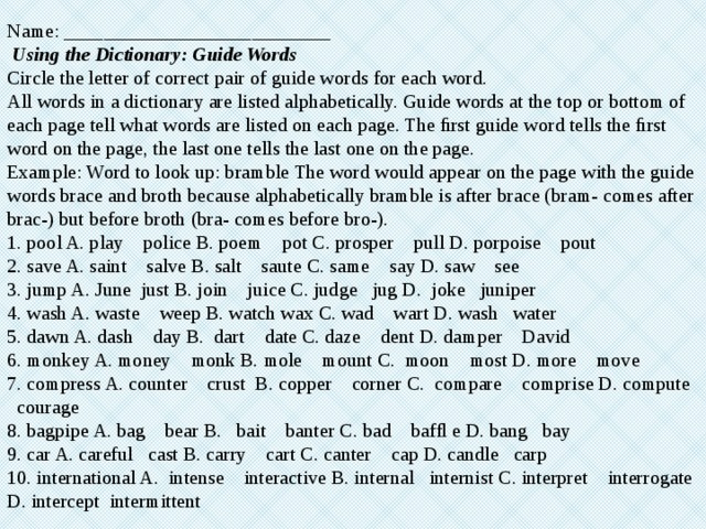 Name: ___________________________   Using the Dictionary: Guide Words  Circle the letter of correct pair of guide words for each word.  All words in a dictionary are listed alphabetically. Guide words at the top or bottom of each page tell what words are listed on each page. The ﬁrst guide word tells the ﬁrst word on the page, the last one tells the last one on the page.  Example: Word to look up: bramble The word would appear on the page with the guide words brace and broth because alphabetically bramble is after brace (bram- comes after brac-) but before broth (bra- comes before bro-).  1. pool A. play police B. poem pot C. prosper pull D. porpoise pout  2. save A. saint salve B. salt saute C. same say D. saw see  3. jump A. June just B. join juice C. judge jug D. joke juniper  4. wash A. waste weep B. watch wax C. wad wart D. wash water  5. dawn A. dash day B. dart date C. daze dent D. damper David  6. monkey A. money monk B. mole mount C. moon most D. more move  7. compress A. counter crust B. copper corner C. compare comprise D. compute courage  8. bagpipe A. bag bear B. bait banter C. bad bafﬂ e D. bang bay  9. car A. careful cast B. carry cart C. canter cap D. candle carp  10. international A. intense interactive B. internal internist C. interpret interrogate D. intercept intermittent