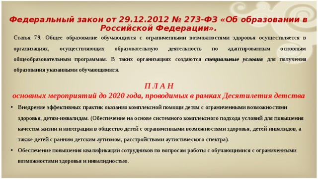 Федеральный закон от 29.12.2012 № 273-ФЗ «Об образовании в Российской Федерации». Статья 79. Общее образование обучающихся с ограниченными возможностями здоровья осуществляется в организациях, осуществляющих образовательную деятельность по адаптированным основным общеобразовательным программам. В таких организациях создаются специальные условия для получения образования указанными обучающимися. П Л А Н основных мероприятий до 2020 года, проводимых в рамках Десятилетия детства