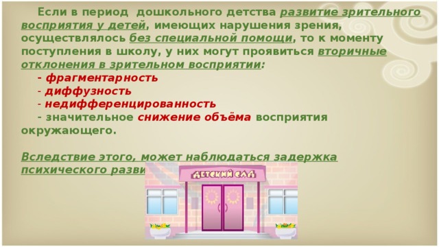 Если в период дошкольного детства развитие зрительного восприятия у детей , имеющих нарушения зрения, осуществлялось без специальной помощи , то к моменту поступления в школу, у них могут проявиться вторичные отклонения в зрительном восприятии :   - фрагментарность    - диффузность    - недифференцированность   - значительное снижение объёма восприятия окружающего.    Вследствие этого, может наблюдаться задержка психического развития.