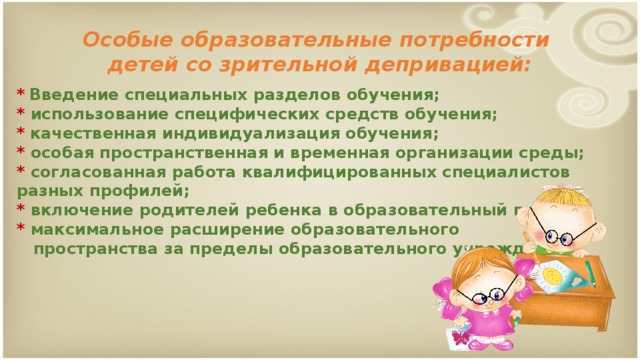 Особые образовательные потребности  детей со зрительной депривацией: *  Введение специальных разделов обучения;  * использование специфических средств обучения;  *  качественная индивидуализация обучения;  * особая пространственная и временная организации среды;  * согласованная работа квалифицированных специалистов разных профилей;  * включение родителей ребенка в образовательный процесс;  * максимальное расширение образовательного  пространства за пределы образовательного учреждения.