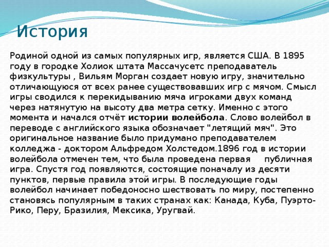 История Родиной одной из самых популярных игр, является США. В 1895 году в городке Холиок штата Массачусетс преподаватель физкультуры , Вильям Морган создает новую игру, значительно отличающуюся от всех ранее существовавших игр с мячом. Смысл игры сводился к перекидыванию мяча игроками двух команд через натянутую на высоту два метра сетку. Именно с этого момента и начался отчёт  истории волейбола . Слово волейбол в переводе с английского языка обозначает 