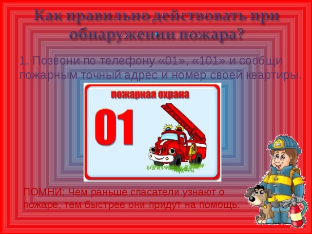 1. Позвони по телефону «01», «101» и сообщи пожарным точный адрес и номер своей квартиры. ПОМНИ: Чем раньше спасатели узнают о пожаре, тем быстрее они придут на помощь.