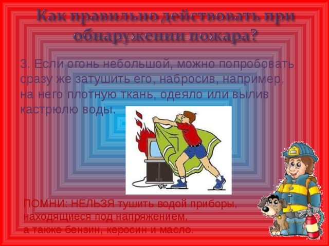 3. Если огонь небольшой, можно попробовать сразу же затушить его, набросив, например, на него плотную ткань, одеяло или вылив кастрюлю воды. ПОМНИ: НЕЛЬЗЯ тушить водой приборы, находящиеся под напряжением, а также бензин, керосин и масло.