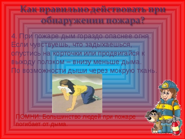 4. При пожаре дым гораздо опаснее огня. Если чувствуешь, что задыхаешься, опустись на корточки или продвигайся к выходу ползком – внизу меньше дыма. По возможности дыши через мокрую ткань. ПОМНИ: Большинство людей при пожаре погибает от дыма.