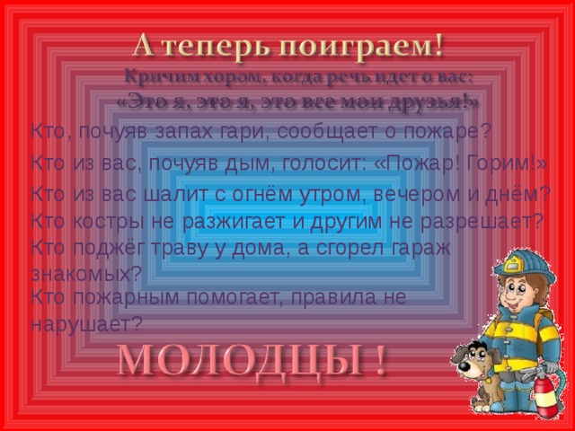 Кто, почуяв запах гари, сообщает о пожаре? Кто из вас, почуяв дым, голосит: «Пожар! Горим!» Кто из вас шалит с огнём утром, вечером и днём? Кто костры не разжигает и другим не разрешает? Кто поджёг траву у дома, а сгорел гараж знакомых? Кто пожарным помогает, правила не нарушает?