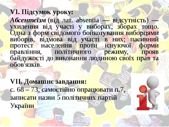 VІ. Підсумок уроку: Абсентеїзм  (від лат. absentia — відсутність) — ухилення від участі у виборах, зборах тощо. Одна з форм свідомого бойкотування виборцями виборів, відмова від участі в них; пасивний протест населення проти існуючої форми правління, політичного режиму, прояв байдужості до виконання людиною своїх прав та обов'язків . VІІ. Домашнє завдання: с. 68 – 73, самостійно опрацювати п.7, записати назви 5 політичних партій України