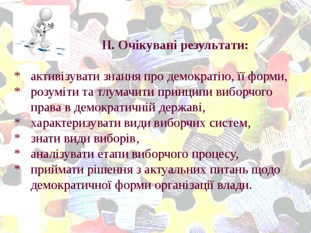 ІІ. Очікувані результати:   * активізувати знання про демократію, її форми,  * розуміти та тлумачити принципи виборчого  права в демократичній державі,  * характеризувати види виборчих систем,  * знати види виборів,  * аналізувати етапи виборчого процесу,  * приймати рішення з актуальних питань щодо  демократичної форми організації влади.