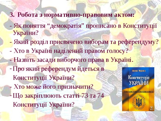 3.  Робота з нормативно-правовим актом: - Як поняття “демократія” прописано в Конституції України? - Який розділ присвячено виборам та референдуму? - Хто в Україні наділений правом голосу? - Назвіть засади виборчого права в Україні. Про який референдум йдеться в  Конституції України? - Хто може його призначити? Що закріплюють статті 73 та 74  Конституції України?