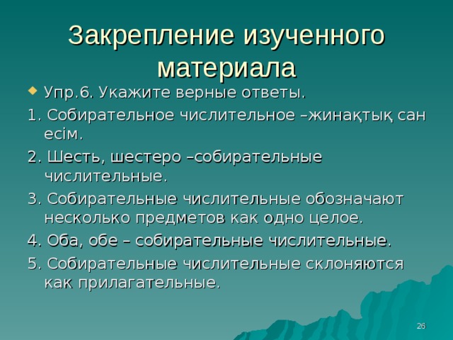 Закрепление изученного материала Упр .6. Укажите верные ответы. 1. Собирательное числительное –жинақтық сан есім. 2. Шесть, шестеро –собирательные числительные. 3. Собирательные числительные обозначают несколько предметов как одно целое. 4. Оба, обе – собирательные числительные. 5. Собирательные числительные склоняются как прилагательные.