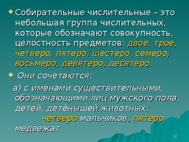 Собирательные числительные – это небольшая группа числительных, которые обозначают совокупность, целостность предметов: двое, трое, четверо, пятеро, шестеро, семеро, восьмеро, девятеро, десятеро.  Они сочетаются: