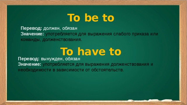 To be to Перевод: должен, обязан Значение:  употребляется для выражения слабого приказа или команды, долженствования. To have to Перевод: вынужден, обязан Значение:  употребляется для выражения долженствования и необходимости в зависимости от обстоятельств.