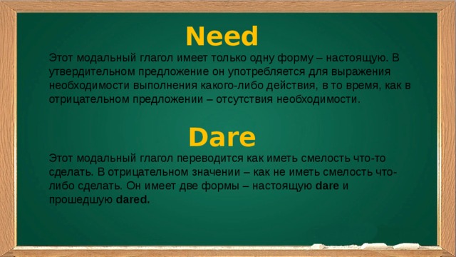 Need Этот модальный глагол имеет только одну форму – настоящую. В утвердительном предложение он употребляется для выражения необходимости выполнения какого-либо действия, в то время, как в отрицательном предложении – отсутствия необходимости. Dare Этот модальный глагол переводится как иметь смелость что-то сделать. В отрицательном значении – как не иметь смелость что-либо сделать. Он имеет две формы – настоящую  dare  и прошедшую  dared.