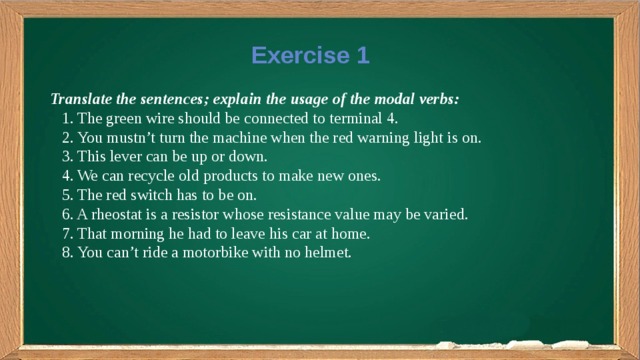 Exercise 1 Translate the sentences; explain the usage of the modal verbs:  1. The green wire should be connected to terminal 4.  2. You mustn’t turn the machine when the red warning light is on.  3. This lever can be up or down.  4. We can recycle old products to make new ones.  5. The red switch has to be on.  6. A rheostat is a resistor whose resistance value may be varied.  7. That morning he had to leave his car at home.  8. You can’t ride a motorbike with no helmet.