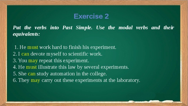 Exercise 2 Put the verbs into Past Simple. Use the modal verbs and their equivalents:  1. He must work hard to finish his experiment. 2. I can devote myself to scientific work. 3. You may repeat this experiment. 4. He must illustrate this law by several experiments. 5. She can study automation in the college. 6. They may carry out these experiments at the laboratory.