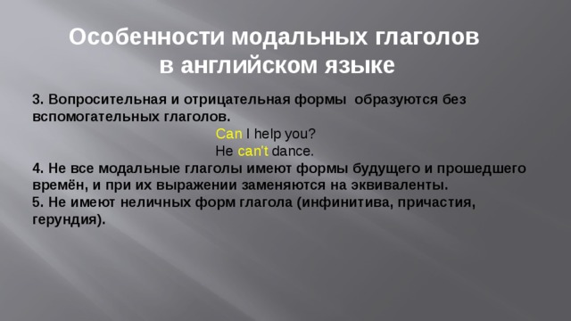 Особенности модальных глаголов в английском языке 3. Вопросительная и отрицательная формы образуются без вспомогательных глаголов.   Can  I help you?  He  can't  dance.  4. Не все модальные глаголы имеют формы будущего и прошедшего времён, и при их выражении заменяются на эквиваленты. 5. Не имеют неличных форм глагола (инфинитива, причастия, герундия).