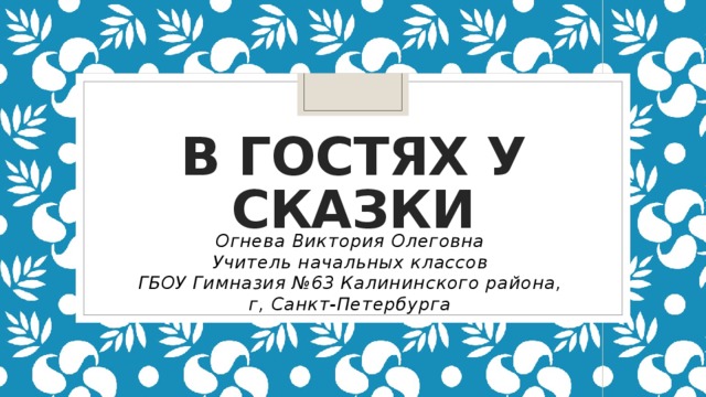 В гостях у сказки Огнева Виктория Олеговна Учитель начальных классов ГБОУ Гимназия №63 Калининского района, г, Санкт-Петербурга