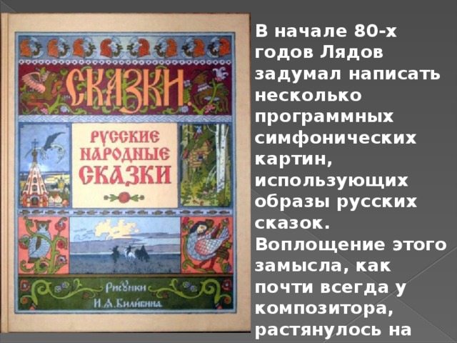 В начале 80-х годов Лядов задумал написать несколько программных симфонических картин, использующих образы русских сказок. Воплощение этого замысла, как почти всегда у композитора, растянулось на долгие годы