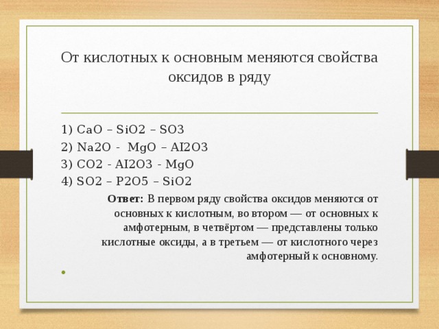 От кислотных к основным меняются свойства оксидов в ряду   1) ￼CaO – SiO2 – SO3 2) ￼Na2O - MgO – AI2O3 3) ￼CO2 - AI2O3 - MgO 4) SO2 – P2O5 – SiO2 Ответ: В первом ряду свойства оксидов меняются от основных к кислотным, во втором — от основных к амфотерным, в четвёртом — представлены только кислотные оксиды, а в третьем — от кислотного через амфотерный к основному.