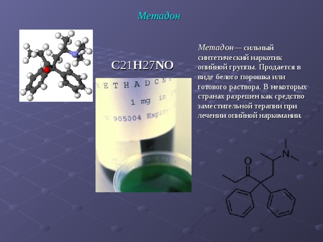                                                        Метадон Метадон — сильный синтетический наркотик опийной группы. Продается в виде белого порошка или готового раствора. В некоторых странах разрешен как средство заместительной терапии при лечении опийной наркомании. C 21 H 27 NO  