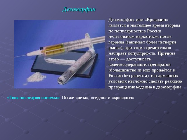 Дезомарфин Дезоморфин, или «Крокодил» является в настоящее время вторым по популярности в России нелегальным наркотиком после героина (занимает более четверти рынка), при этом стремительно набирает популярность. Причина этого — доступность кодеинсодержащих препаратов (большинство из них продаётся в России без рецепта), и в домашних условиях несложно сделать реакцию превращения кодеина в дезоморфин.  «Твоя последняя система». Он же «деза», «седло» и «крокодил»