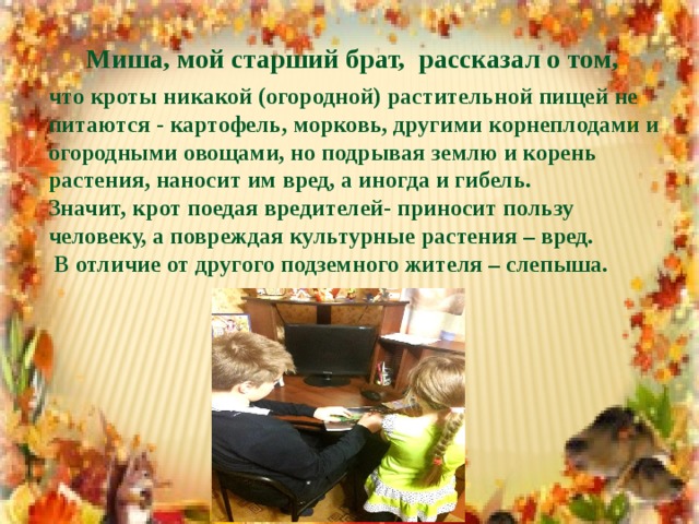 Миша, мой старший брат, рассказал о том, что кроты никакой (огородной) растительной пищей не питаются - картофель, морковь, другими корнеплодами и огородными овощами, но подрывая землю и корень растения, наносит им вред, а иногда и гибель. Значит, крот поедая вредителей- приносит пользу человеку, а повреждая культурные растения – вред.  В отличие от другого подземного жителя – слепыша.