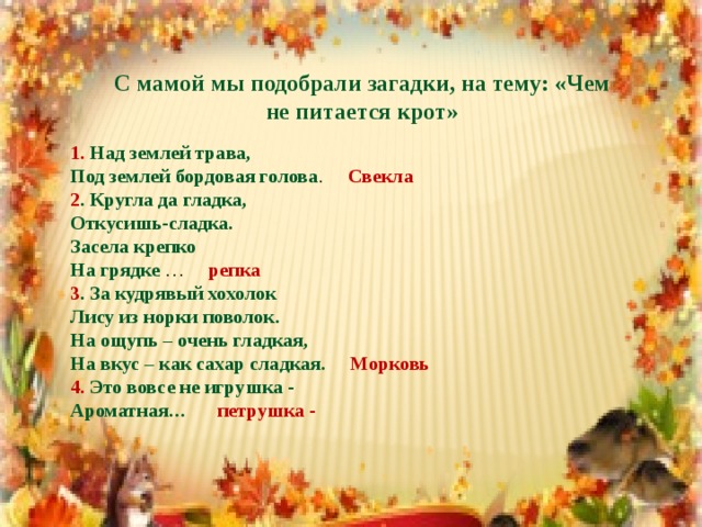 С мамой мы подобрали загадки, на тему: «Чем не питается крот» 1. Над землей трава,  Под землей бордовая голова . Свекла 2 . Кругла да гладка,  Откусишь-сладка.  Засела крепко  На грядке … репка 3 . За кудрявый хохолок  Лису из норки поволок.  На ощупь – очень гладкая,  На вкус – как сахар сладкая. Морковь  4. Это вовсе не игрушка -  Ароматная… петрушка -