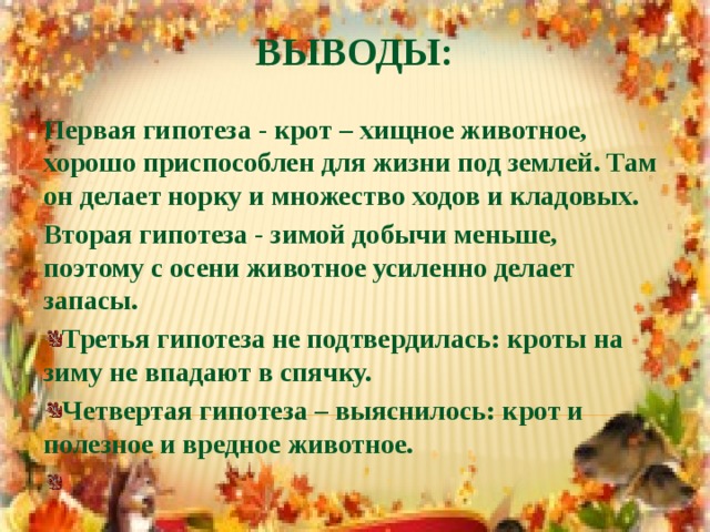 Выводы: Первая гипотеза - крот – хищное животное, хорошо приспособлен для жизни под землей. Там он делает норку и множество ходов и кладовых. Вторая гипотеза - зимой добычи меньше, поэтому с осени животное усиленно делает запасы.