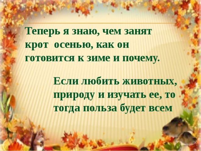 Теперь я знаю, чем занят  крот осенью, как он  готовится к зиме и почему.   Если любить животных, природу и изучать ее, то тогда польза будет всем