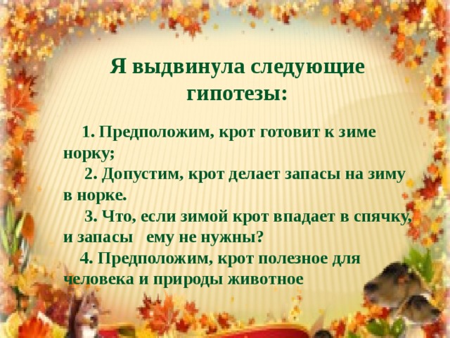 Я выдвинула следующие гипотезы:   1. Предположим, крот готовит к зиме норку;  2. Допустим, крот делает запасы на зиму в норке.  3. Что, если зимой крот впадает в спячку, и запасы ему не нужны?  4. Предположим, крот полезное для человека и природы животное