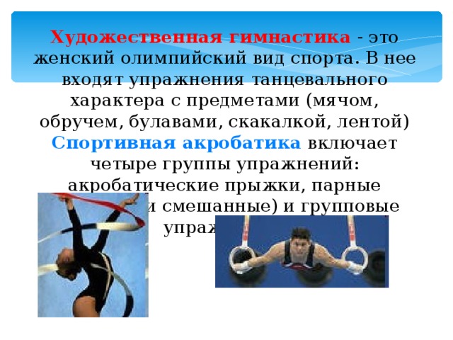 Художественная гимнастика - это женский олимпийский вид спорта. В нее входят упражнения танцевального характера с предметами (мячом, обручем, булавами, скакалкой, лентой) Спортивная акробатика  включает четыре группы упражнений: акробатические прыжки, парные (мужские и смешанные) и групповые упражнения.