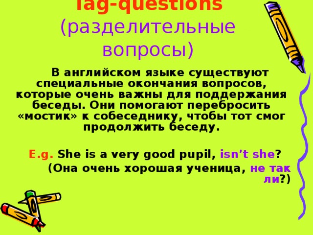 Tag-questions  (разделительные вопросы) В английском языке существуют специальные окончания вопросов, которые очень важны для поддержания беседы. Они помогают перебросить «мостик» к собеседнику, чтобы тот смог продолжить беседу.  E.g. She is a very good pupil, isn’t she ? (Она очень хорошая ученица, не так ли ?)