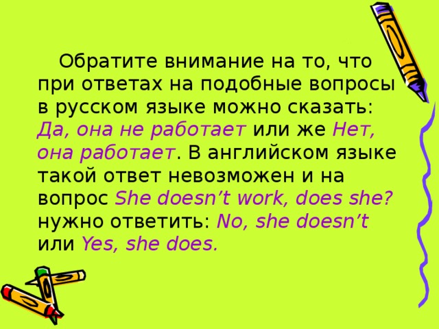 Обратите внимание на то, что при ответах на подобные вопросы в русском языке можно сказать: Да, она не работает или же Нет, она работает . В английском языке такой ответ невозможен и на вопрос She doesn’t work, does she? нужно ответить: No, she doesn’t или Yes, she does.