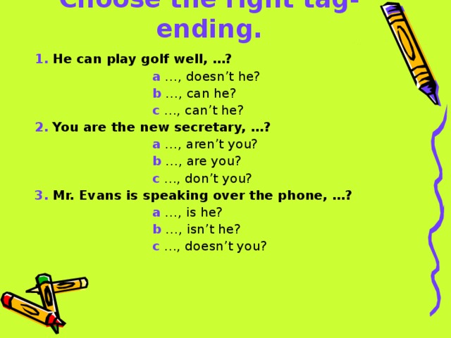 Choose the right tag-ending. 1.  He can play golf well, …?  a …, doesn’t he?  b …, can he?  c …, can’t he? 2.  You are the new secretary, …?  a …, aren’t you?  b …, are you?  c …, don’t you? 3.  Mr. Evans is speaking over the phone, …?  a …, is he?  b …, isn’t he?  c …, doesn’t you?