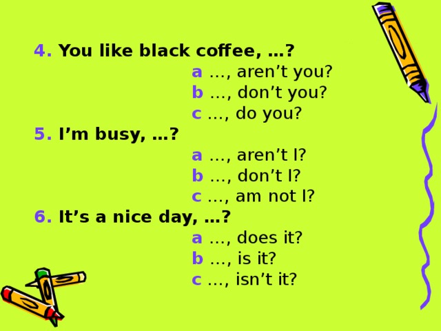 4. You like black coffee, …?  a …, aren’t you?  b …, don’t you?  c …, do you? 5. I’m busy, …?  a …, aren’t I?  b …, don’t I?  c …, am not I? 6. It’s a nice day, …?  a …, does it?  b …, is it?  c …, isn’t it?