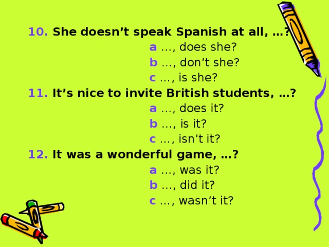 10. She doesn’t speak Spanish at all, …?  a …, does she?  b …, don’t she?  c …, is she? 11. It’s nice to invite British students, …?  a …, does it?   b …, is it?  c …, isn’t it? 12. It was a wonderful game, …?  a …, was it?  b …, did it?  c …, wasn’t it?