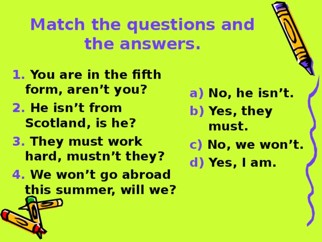 Match the questions and the answers. 1. You are in the fifth form, aren’t you? 2. He isn’t from Scotland, is he? 3. They must work hard, mustn’t they? 4. We won’t go abroad this summer, will we? a) No, he isn’t. b) Yes, they must. c) No, we won’t. d) Yes, I am.