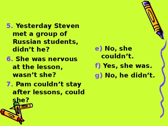 5. Yesterday Steven met a group of Russian students, didn’t he? 6. She was nervous at the lesson, wasn’t she? 7. Pam couldn’t stay after lessons, could she? e) No, she couldn’t. f) Yes, she was. g) No, he didn’t.