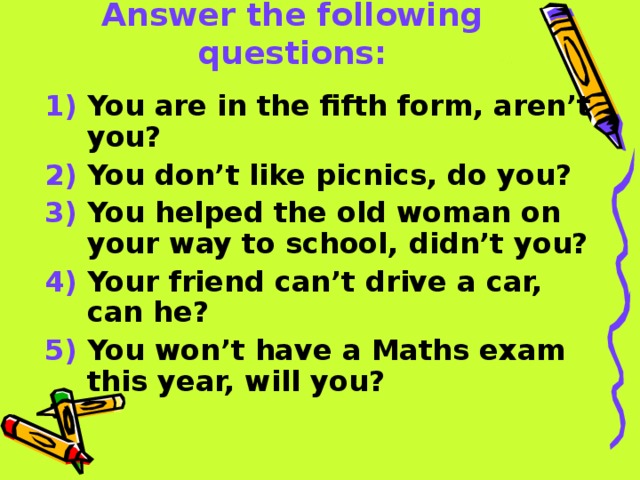 Answer the following questions: 1) You are in the fifth form, aren’t you? 2) You don’t like picnics, do you? 3) You helped the old woman on your way to school, didn’t you? 4) Your friend can’t drive a car, can he? 5) You won’t have a Maths exam this year, will you?