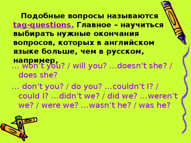 Подобные вопросы называются  tag-questions .  Главное – научиться выбирать нужные окончания вопросов, которых в английском языке больше, чем в русском, например, … won’t you? / will you? …doesn’t she? / does she? … don’t you? / do you? …couldn’t I? / could I? …didn’t we? / did we? …weren’t we? / were we? …wasn’t he? / was he?