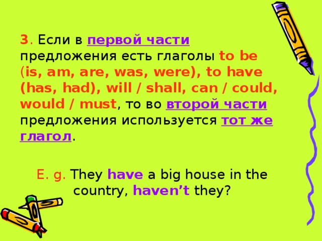 3 . Если в первой части предложения есть глаголы to be ( is, am, are, was, were), to have (has, had), will / shall, can / could, would / must , то во второй части предложения используется тот же глагол . E. g. They have a big house in the country, haven’t they?