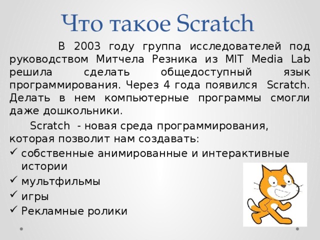 Что такое Scratch  В 2003 году группа исследователей под руководством Митчела Резника из MIT Media Lab решила сделать общедоступный язык программирования. Через 4 года появился Scratch. Делать в нем компьютерные программы смогли даже дошкольники.  Scratch - новая среда программирования, которая позволит нам создавать:
