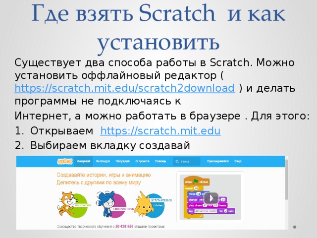 Где взять Scratch и как установить Существует два способа работы в Scratch. Можно установить оффлайновый редактор ( https://scratch.mit.edu/scratch2download ) и делать программы не подключаясь к Интернет, а можно работать в браузере . Для этого: