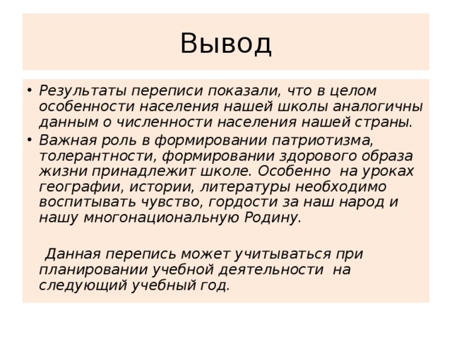 Вывод Результаты переписи показали, что в целом особенности населения нашей школы аналогичны данным о численности населения нашей страны. Важная роль в формировании патриотизма, толерантности, формировании здорового образа жизни принадлежит школе. Особенно на уроках географии, истории, литературы необходимо воспитывать чувство, гордости за наш народ и нашу многонациональную Родину.   Данная перепись может учитываться при планировании учебной деятельности на следующий учебный год.