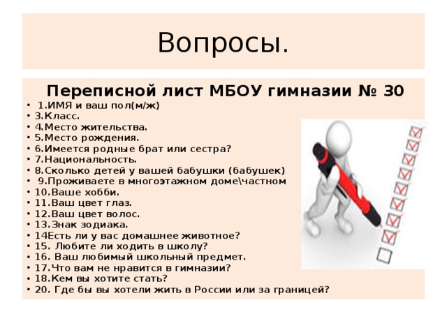 Вопросы.  Переписной лист МБОУ гимназии № 30  1.ИМЯ и ваш пол(м/ж) 3.Класс. 4.Место жительства. 5.Место рождения. 6.Имеется родные брат или сестра? 7.Национальность. 8.Сколько детей у вашей бабушки (бабушек)  9.Проживаете в многоэтажном доме\частном 10.Ваше хобби. 11.Ваш цвет глаз. 12.Ваш цвет волос. 13.Знак зодиака. 14Есть ли у вас домашнее животное? 15. Любите ли ходить в школу? 16. Ваш любимый школьный предмет. 17.Что вам не нравится в гимназии? 18.Кем вы хотите стать? 20. Где бы вы хотели жить в России или за границей?