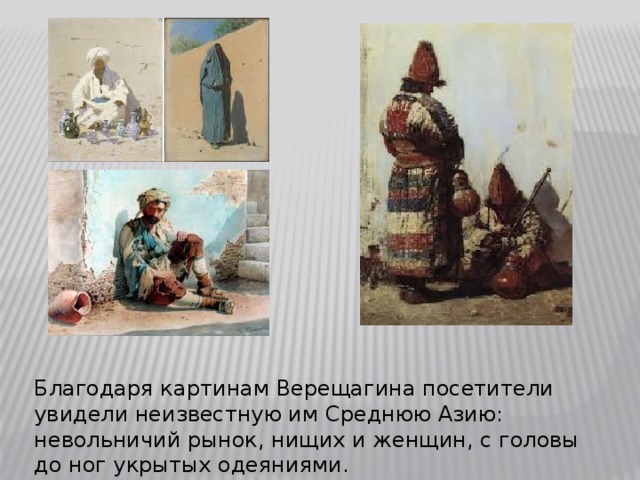 Благодаря картинам Верещагина посетители увидели неизвестную им Среднюю Азию: невольничий рынок, нищих и женщин, с головы до ног укрытых одеяниями.