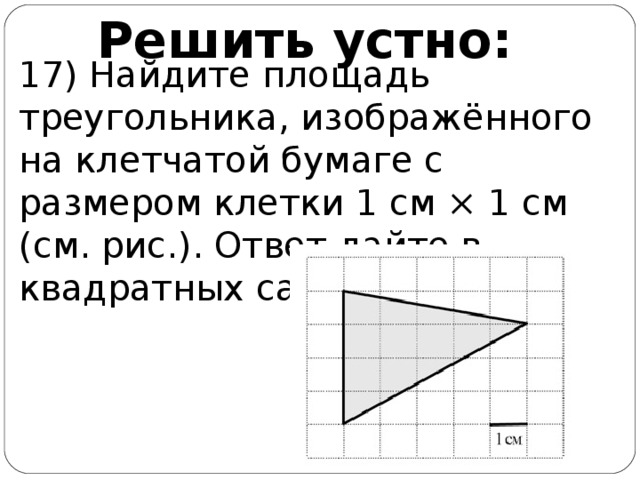 Решить устно: 17) Найдите площадь треугольника, изображённого на клетчатой бумаге с размером клетки 1 см × 1 см (см. рис.). Ответ дайте в квадратных сантиметрах.